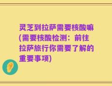 灵芝到拉萨需要核酸嘛(需要核酸检测：前往拉萨旅行你需要了解的重要事项)