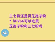 三七粉还是灵芝孢子粉？hPV66可以吃灵芝孢子粉和三七粉吗