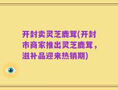开封卖灵芝鹿茸(开封市商家推出灵芝鹿茸，滋补品迎来热销期)