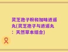 灵芝孢子粉和加味逍遥丸(灵芝孢子与逍遥丸：天然草本组合)