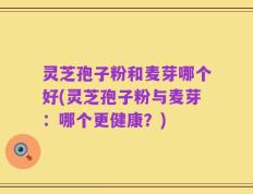 灵芝孢子粉和麦芽哪个好(灵芝孢子粉与麦芽：哪个更健康？)
