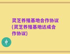 灵芝养殖基地合作协议(灵芝养殖基地达成合作协议)