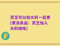 灵芝可以和大料一起煮(煮汤良品：灵芝加入大料增味)