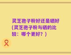 灵芝孢子粉好还是硒好(灵芝孢子粉与硒的比较：哪个更好？)