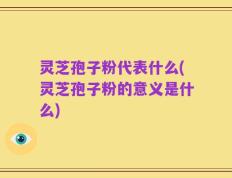 灵芝孢子粉代表什么(灵芝孢子粉的意义是什么)