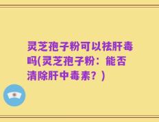 灵芝孢子粉可以祛肝毒吗(灵芝孢子粉：能否清除肝中毒素？)