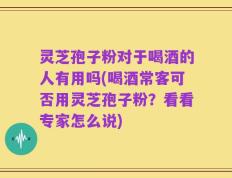 灵芝孢子粉对于喝酒的人有用吗(喝酒常客可否用灵芝孢子粉？看看专家怎么说)