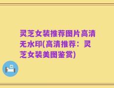 灵芝女装推荐图片高清无水印(高清推荐：灵芝女装美图鉴赏)