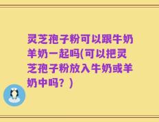 灵芝孢子粉可以跟牛奶羊奶一起吗(可以把灵芝孢子粉放入牛奶或羊奶中吗？)