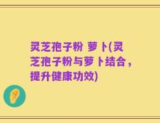 灵芝孢子粉 萝卜(灵芝孢子粉与萝卜结合，提升健康功效)