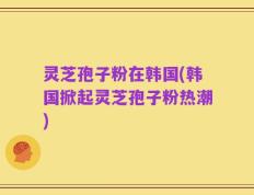 灵芝孢子粉在韩国(韩国掀起灵芝孢子粉热潮)