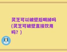 灵芝可以破壁后喝掉吗(灵芝可破壁直接饮用吗？)