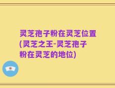 灵芝孢子粉在灵芝位置(灵芝之王-灵芝孢子粉在灵芝的地位)
