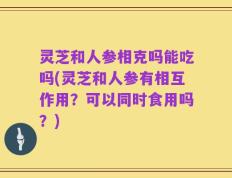 灵芝和人参相克吗能吃吗(灵芝和人参有相互作用？可以同时食用吗？)