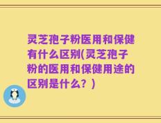 灵芝孢子粉医用和保健有什么区别(灵芝孢子粉的医用和保健用途的区别是什么？)