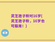 灵芝孢子粉对16岁(灵芝孢子粉，16岁也可服用！)
