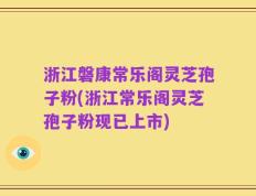 浙江磐康常乐阁灵芝孢子粉(浙江常乐阁灵芝孢子粉现已上市)