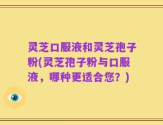灵芝口服液和灵芝孢子粉(灵芝孢子粉与口服液，哪种更适合您？)