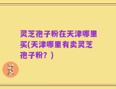 灵芝孢子粉在天津哪里买(天津哪里有卖灵芝孢子粉？)