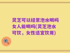 灵芝可以经常泡水喝吗女人能喝吗(灵芝泡水可饮，女性适宜饮用)