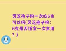 灵芝孢子粉一次吃6克可以吗(灵芝孢子粉：6克是否适宜一次食用？)
