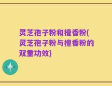 灵芝孢子粉和檀香粉(灵芝孢子粉与檀香粉的双重功效)