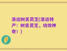 清远树舌灵芝(清远特产：树舌灵芝，功效神奇！)