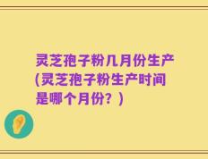灵芝孢子粉几月份生产(灵芝孢子粉生产时间是哪个月份？)