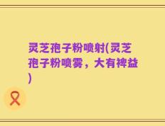 灵芝孢子粉喷射(灵芝孢子粉喷雾，大有裨益)
