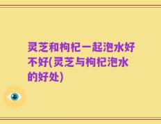 灵芝和枸杞一起泡水好不好(灵芝与枸杞泡水的好处)