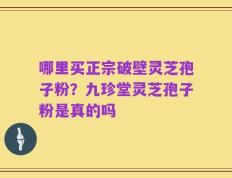 哪里买正宗破壁灵芝孢子粉？九珍堂灵芝孢子粉是真的吗