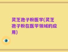 灵芝孢子粉医学(灵芝孢子粉在医学领域的应用)