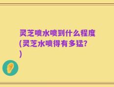 灵芝喷水喷到什么程度(灵芝水喷得有多猛？)