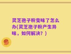 灵芝孢子粉变味了怎么办(灵芝孢子粉产生异味，如何解决？)