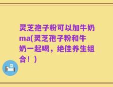 灵芝孢子粉可以加牛奶ma(灵芝孢子粉和牛奶一起喝，绝佳养生组合！)