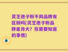 灵芝孢子粉不同品牌有区别吗(灵芝孢子粉品牌差异大？你需要知道的事情)