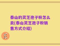 泰山的灵芝孢子粉怎么卖(泰山灵芝孢子粉销售方式介绍)