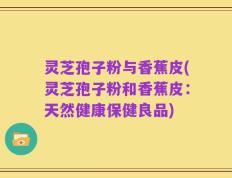 灵芝孢子粉与香蕉皮(灵芝孢子粉和香蕉皮：天然健康保健良品)