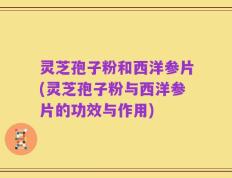 灵芝孢子粉和西洋参片(灵芝孢子粉与西洋参片的功效与作用)