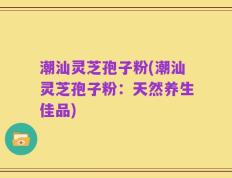 潮汕灵芝孢子粉(潮汕灵芝孢子粉：天然养生佳品)