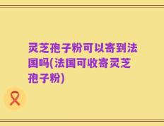 灵芝孢子粉可以寄到法国吗(法国可收寄灵芝孢子粉)