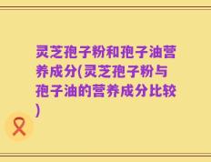 灵芝孢子粉和孢子油营养成分(灵芝孢子粉与孢子油的营养成分比较)