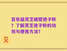 百乐益灵芝破壁孢子粉？了解灵芝孢子粉的功效与使用方法？