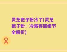 灵芝孢子粉冷了(灵芝孢子粉：冷藏存储细节全解析)