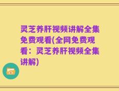 灵芝养肝视频讲解全集免费观看(全网免费观看：灵芝养肝视频全集讲解)