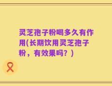 灵芝孢子粉喝多久有作用(长期饮用灵芝孢子粉，有效果吗？)
