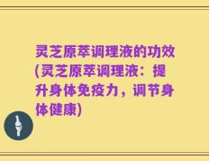 灵芝原萃调理液的功效(灵芝原萃调理液：提升身体免疫力，调节身体健康)