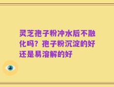 灵芝孢子粉冲水后不融化吗？孢子粉沉淀的好还是易溶解的好