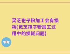 灵芝孢子粉加工会有损耗(灵芝孢子粉加工过程中的损耗问题)