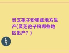 灵芝孢子粉哪些地方生产(灵芝孢子粉哪些地区出产？)